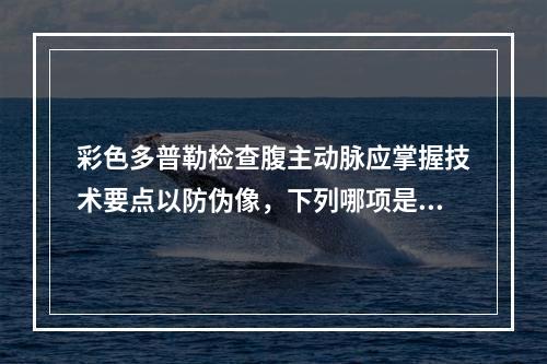 彩色多普勒检查腹主动脉应掌握技术要点以防伪像，下列哪项是错误