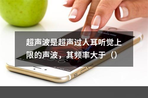 超声波是超声过人耳听觉上限的声波，其频率大于（）