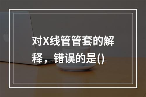 对X线管管套的解释，错误的是()