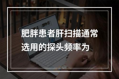 肥胖患者肝扫描通常选用的探头频率为