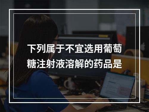 下列属于不宜选用葡萄糖注射液溶解的药品是