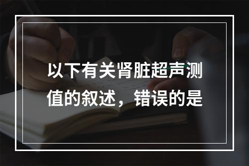 以下有关肾脏超声测值的叙述，错误的是