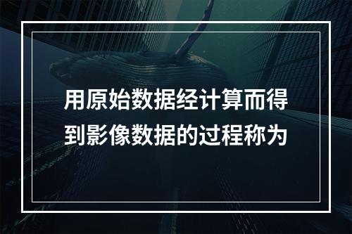 用原始数据经计算而得到影像数据的过程称为