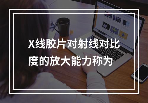 X线胶片对射线对比度的放大能力称为