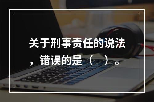 关于刑事责任的说法，错误的是（　）。