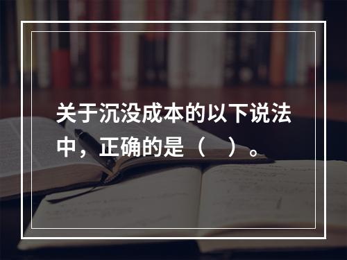 关于沉没成本的以下说法中，正确的是（　）。