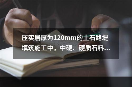 压实层厚为120mm的土石路堤填筑施工中，中硬、硬质石料的最