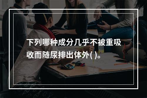 下列哪种成分几乎不被重吸收而随尿排出体外( )。