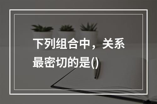 下列组合中，关系最密切的是()