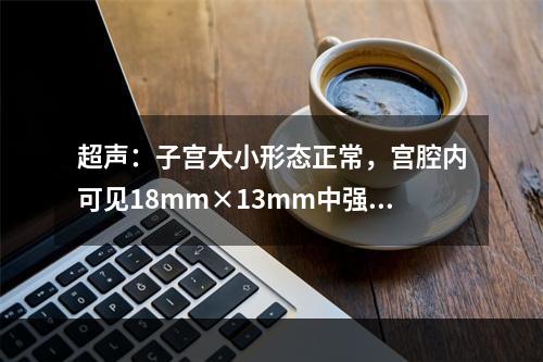 超声：子宫大小形态正常，宫腔内可见18mm×13mm中强回声