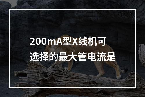 200mA型X线机可选择的最大管电流是