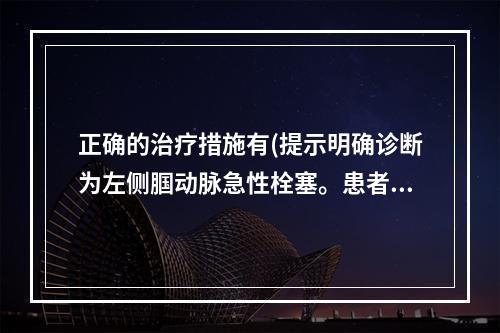 正确的治疗措施有(提示明确诊断为左侧腘动脉急性栓塞。患者一般