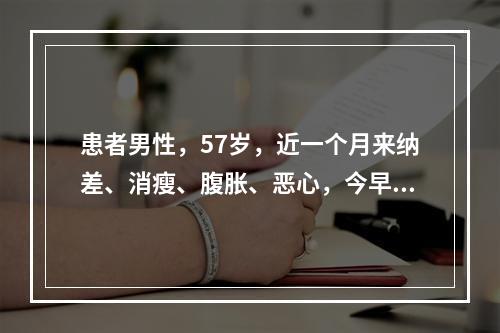 患者男性，57岁，近一个月来纳差、消瘦、腹胀、恶心，今早起因