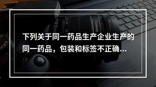 下列关于同一药品生产企业生产的同一药品，包装和标签不正确的是