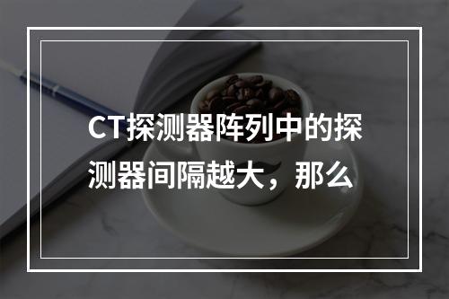 CT探测器阵列中的探测器间隔越大，那么