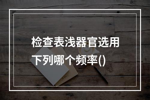 检查表浅器官选用下列哪个频率()