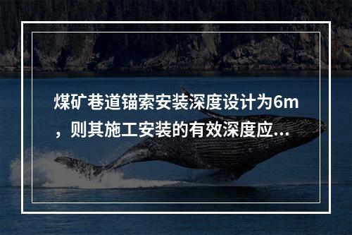 煤矿巷道锚索安装深度设计为6m，则其施工安装的有效深度应不小