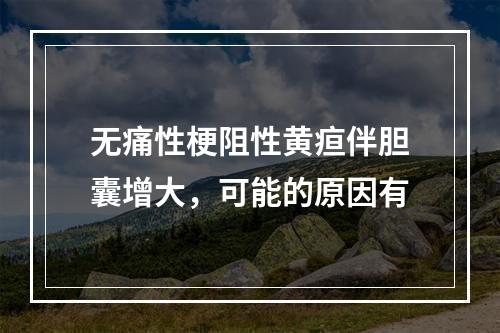 无痛性梗阻性黄疸伴胆囊增大，可能的原因有