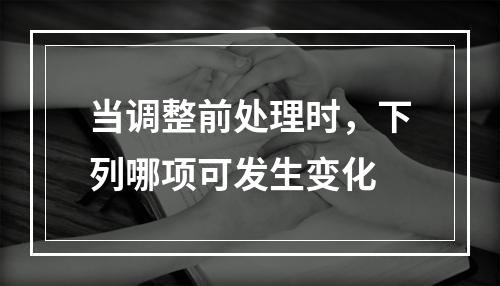 当调整前处理时，下列哪项可发生变化