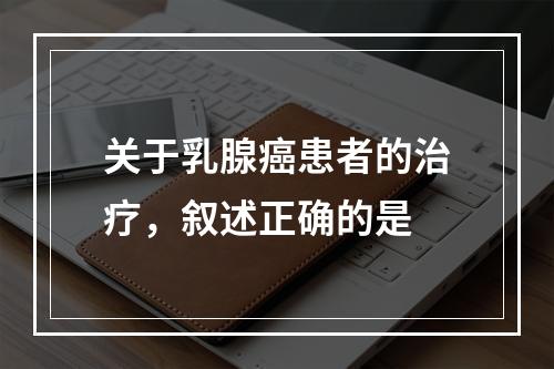 关于乳腺癌患者的治疗，叙述正确的是　