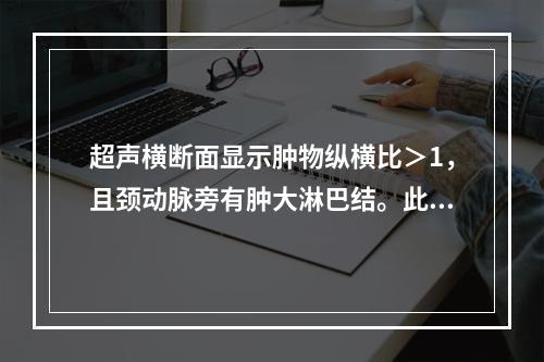 超声横断面显示肿物纵横比＞1，且颈动脉旁有肿大淋巴结。此时应