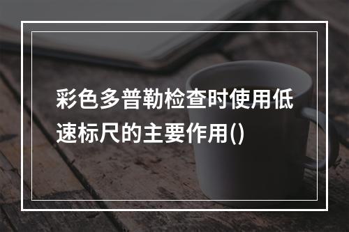 彩色多普勒检查时使用低速标尺的主要作用()