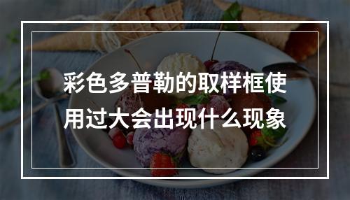 彩色多普勒的取样框使用过大会出现什么现象