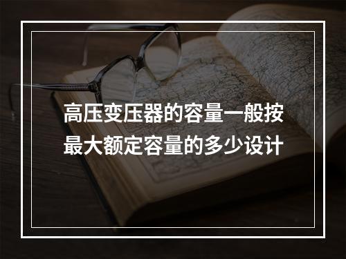 高压变压器的容量一般按最大额定容量的多少设计