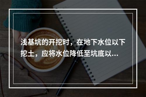 浅基坑的开挖时，在地下水位以下挖土，应将水位降低至坑底以下（