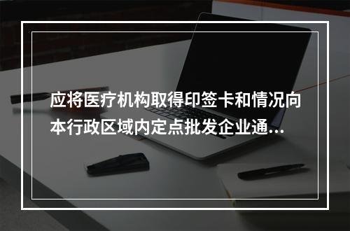 应将医疗机构取得印签卡和情况向本行政区域内定点批发企业通报的