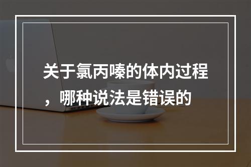 关于氯丙嗪的体内过程，哪种说法是错误的