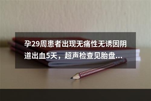 孕29周患者出现无痛性无诱因阴道出血5天，超声检查见胎盘覆盖