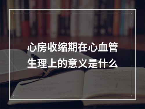 心房收缩期在心血管生理上的意义是什么