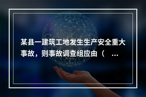 某县一建筑工地发生生产安全重大事故，则事故调查组应由（　）负