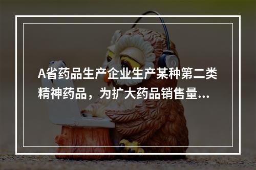 A省药品生产企业生产某种第二类精神药品，为扩大药品销售量，在