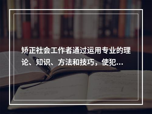 矫正社会工作者通过运用专业的理论、知识、方法和技巧，使犯罪者