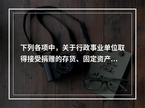 下列各项中，关于行政事业单位取得接受捐赠的存货、固定资产、无