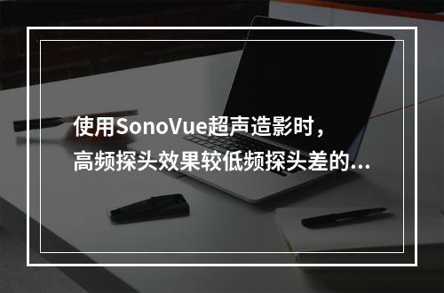 使用SonoVue超声造影时，高频探头效果较低频探头差的正确