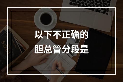 以下不正确的胆总管分段是