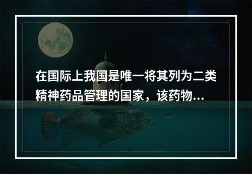 在国际上我国是唯一将其列为二类精神药品管理的国家，该药物是