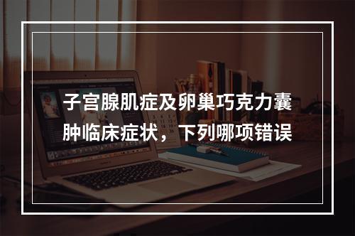 子宫腺肌症及卵巢巧克力囊肿临床症状，下列哪项错误