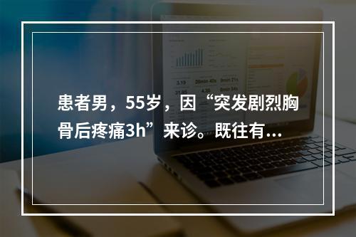 患者男，55岁，因“突发剧烈胸骨后疼痛3h”来诊。既往有冠状