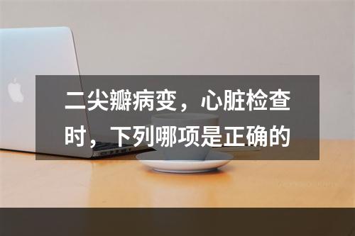 二尖瓣病变，心脏检查时，下列哪项是正确的