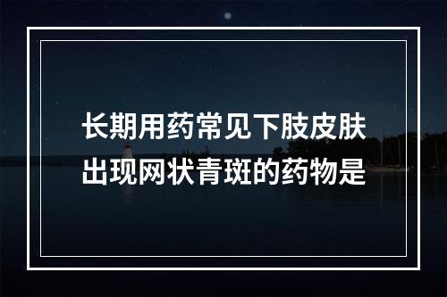 长期用药常见下肢皮肤出现网状青斑的药物是