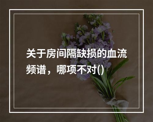 关于房间隔缺损的血流频谱，哪项不对()