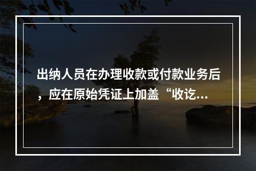 出纳人员在办理收款或付款业务后，应在原始凭证上加盖“收讫”或