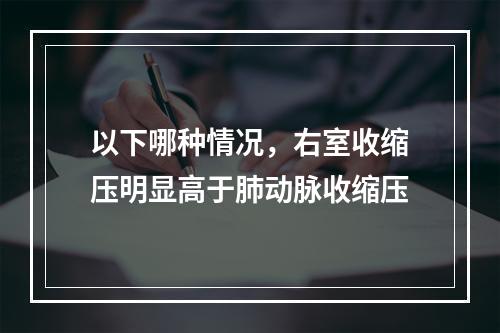 以下哪种情况，右室收缩压明显高于肺动脉收缩压