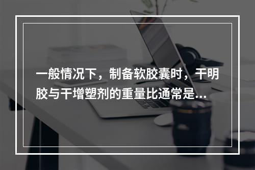 一般情况下，制备软胶囊时，干明胶与干增塑剂的重量比通常是(