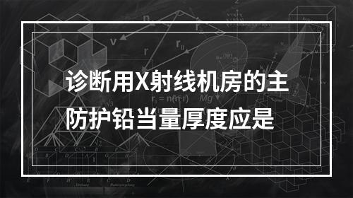 诊断用X射线机房的主防护铅当量厚度应是