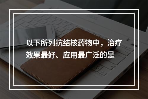 以下所列抗结核药物中，治疗效果最好、应用最广泛的是